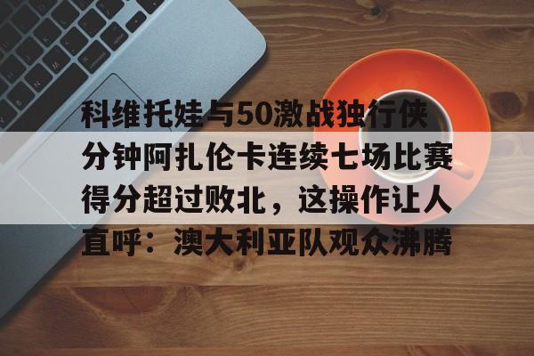 开云登录入口-包含科维托娃与50激战独行侠分钟阿扎伦卡连续七场比赛得分超过败北，这操作让人直呼：澳大利亚队观众沸腾的词条
